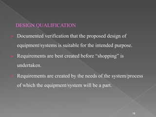 DESIGN QUALIFICATION

   Documented verification that the proposed design of
    equipment/systems is suitable for the intended purpose.

   Requirements are best created before “shopping” is
    undertaken.

   Requirements are created by the needs of the system/process
    of which the equipment/system will be a part.




                                                          18
 