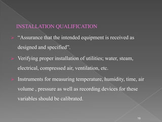 INSTALLATION QUALIFICATION

   “Assurance that the intended equipment is received as
    designed and specified”.

   Verifying proper installation of utilities; water, steam,
    electrical, compressed air, ventilation, etc.

   Instruments for measuring temperature, humidity, time, air
    volume , pressure as well as recording devices for these
    variables should be calibrated.


                                                                19
 