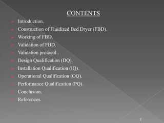 CONTENTS
   Introduction.
   Construction of Fluidized Bed Dryer (FBD).
   Working of FBD.
   Validation of FBD.
   Validation protocol .
   Design Qualification (DQ).
   Installation Qualification (IQ).
   Operational Qualification (OQ).
   Performance Qualification (PQ).
   Conclusion.
   References.


                                                 2
 