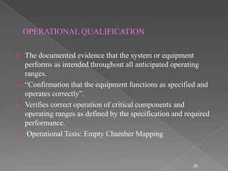 OPERATIONAL QUALIFICATION

   The documented evidence that the system or equipment
    performs as intended throughout all anticipated operating
    ranges.
   “Confirmation that the equipment functions as specified and
    operates correctly”.
   Verifies correct operation of critical components and
    operating ranges as defined by the specification and required
    performance.
    Operational Tests: Empty Chamber Mapping



                                                           20
 