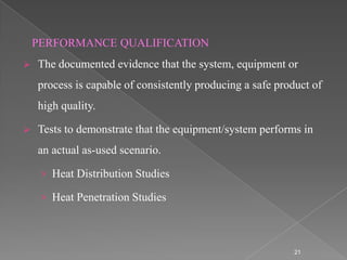 PERFORMANCE QUALIFICATION
   The documented evidence that the system, equipment or
    process is capable of consistently producing a safe product of
    high quality.

   Tests to demonstrate that the equipment/system performs in
    an actual as-used scenario.

     › Heat Distribution Studies

     › Heat Penetration Studies



                                                            21
 