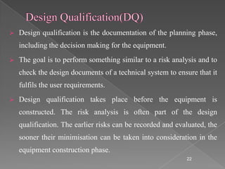    Design qualification is the documentation of the planning phase,
    including the decision making for the equipment.
   The goal is to perform something similar to a risk analysis and to
    check the design documents of a technical system to ensure that it
    fulfils the user requirements.
   Design qualification takes place before the equipment is
    constructed. The risk analysis is often part of the design
    qualification. The earlier risks can be recorded and evaluated, the
    sooner their minimisation can be taken into consideration in the
    equipment construction phase.
                                                            22
 
