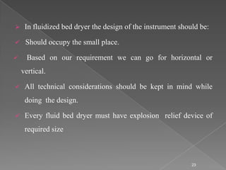     In fluidized bed dryer the design of the instrument should be:

    Should occupy the small place.

     Based on our requirement we can go for horizontal or
    vertical.

    All technical considerations should be kept in mind while
     doing the design.

    Every fluid bed dryer must have explosion relief device of
     required size



                                                             23
 