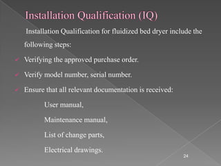 Installation Qualification for fluidized bed dryer include the
    following steps:

   Verifying the approved purchase order.

   Verify model number, serial number.

   Ensure that all relevant documentation is received:

          User manual,

          Maintenance manual,

          List of change parts,

          Electrical drawings.
                                                           24
 