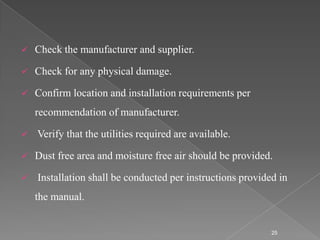   Check the manufacturer and supplier.

   Check for any physical damage.

   Confirm location and installation requirements per
    recommendation of manufacturer.

   Verify that the utilities required are available.

   Dust free area and moisture free air should be provided.

   Installation shall be conducted per instructions provided in
    the manual.


                                                            25
 