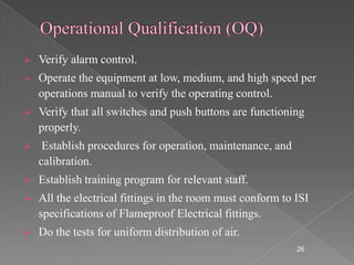    Verify alarm control.
   Operate the equipment at low, medium, and high speed per
    operations manual to verify the operating control.
   Verify that all switches and push buttons are functioning
    properly.
    Establish procedures for operation, maintenance, and
    calibration.
   Establish training program for relevant staff.
   All the electrical fittings in the room must conform to ISI
    specifications of Flameproof Electrical fittings.
   Do the tests for uniform distribution of air.
                                                            26
 