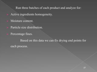 Run three batches of each product and analyze for:

   Active ingredients homogeneity.

   Moisture content.

   Particle size distribution.

   Percentage fines.

            Based on this data we can fix drying end points for
    each process.




                                                             27
 