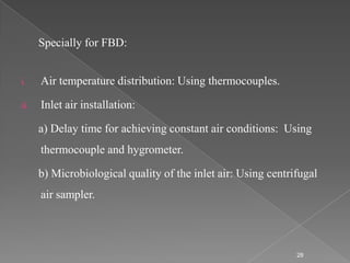 Specially for FBD:


i.    Air temperature distribution: Using thermocouples.

ii.   Inlet air installation:

      a) Delay time for achieving constant air conditions: Using
      thermocouple and hygrometer.

      b) Microbiological quality of the inlet air: Using centrifugal
      air sampler.




                                                               28
 