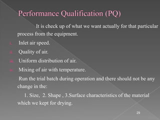 It is check up of what we want actually for that particular
       process from the equipment.
i.     Inlet air speed.
ii.    Quality of air.
iii.   Uniform distribution of air.
iv.    Mixing of air with temperature.
        Run the trial batch during operation and there should not be any
       change in the:
         1. Size, 2. Shape , 3.Surface characteristics of the material
       which we kept for drying.
                                                                29
 