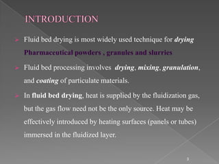   Fluid bed drying is most widely used technique for drying
    Pharmaceutical powders , granules and slurries

   Fluid bed processing involves drying, mixing, granulation,
    and coating of particulate materials.

   In fluid bed drying, heat is supplied by the fluidization gas,
    but the gas flow need not be the only source. Heat may be
    effectively introduced by heating surfaces (panels or tubes)
    immersed in the fluidized layer.


                                                             3
 