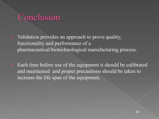    Validation provides an approach to prove quality,
    functionality and performance of a
    pharmaceutical/biotechnological manufacturing process.

   Each time before use of the equipment it should be calibrated
    and maintained and proper precautions should be taken to
    increase the life span of the equipment.




                                                           30
 