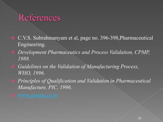  C.V.S. Subrahmanyam et al, page no. 396-398,Pharmaceutical
  Engineering.
 Development Pharmaceutics and Process Validation, CPMP,
  1988.
 Guidelines on the Validation of Manufacturing Process,
  WHO, 1996.
 Principles of Qualification and Validation in Pharmaceutical
  Manufacture, PIC, 1996.
 www.google.co.in




                                                       31
 