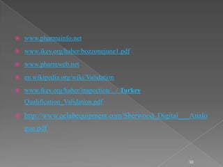    www.pharmainfo.net
   www.ikev.org/haber/bozzonejune1.pdf
   www.pharmweb.net
   en.wikipedia.org/wiki/Validation
   www.ikev.org/haber/inspection/.../ Turkey
    Qualification_Validation.pdf

   http://www.qclabequipment.com/Sherwood_Digital___Analo
    gue.pdf



                                                    32
 