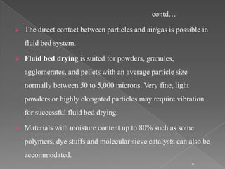 contd…

   The direct contact between particles and air/gas is possible in
    fluid bed system.

   Fluid bed drying is suited for powders, granules,
    agglomerates, and pellets with an average particle size
    normally between 50 to 5,000 microns. Very fine, light
    powders or highly elongated particles may require vibration
    for successful fluid bed drying.

   Materials with moisture content up to 80% such as some
    polymers, dye stuffs and molecular sieve catalysts can also be
    accommodated.
                                                              4
 