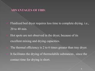    Fluidized bed dryer requires less time to complete drying. i.e.,
    20 to 40 min.

   Hot spots are not observed in the dryer, because of its
    excellent mixing and drying capacities.

   The thermal efficiency is 2 to 6 times greater than tray dryer.

   It facilitates the drying of thermolabile substances , since the
    contact time for drying is short.

                                                              5
 