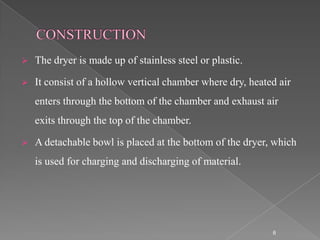    The dryer is made up of stainless steel or plastic.

   It consist of a hollow vertical chamber where dry, heated air
    enters through the bottom of the chamber and exhaust air
    exits through the top of the chamber.

   A detachable bowl is placed at the bottom of the dryer, which
    is used for charging and discharging of material.




                                                            6
 