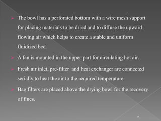    The bowl has a perforated bottom with a wire mesh support
    for placing materials to be dried and to diffuse the upward
    flowing air which helps to create a stable and uniform
    fluidized bed.

   A fan is mounted in the upper part for circulating hot air.

   Fresh air inlet, pre-filter and heat exchanger are connected
    serially to heat the air to the required temperature.

   Bag filters are placed above the drying bowl for the recovery
    of fines.


                                                              7
 