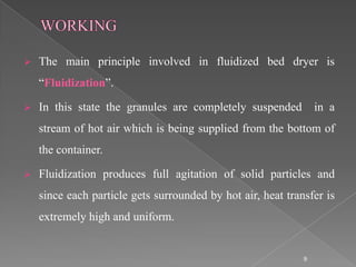   The main principle involved in fluidized bed dryer is
    “Fluidization”.

   In this state the granules are completely suspended          in a
    stream of hot air which is being supplied from the bottom of
    the container.

   Fluidization produces full agitation of solid particles and
    since each particle gets surrounded by hot air, heat transfer is
    extremely high and uniform.


                                                             9
 