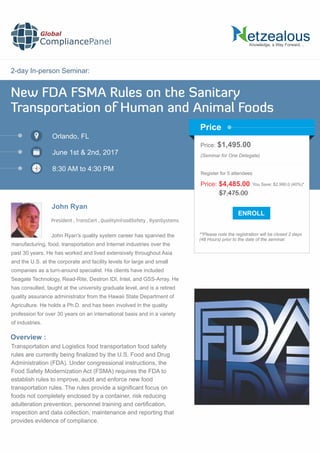 2-day In-person Seminar:
New FDA FSMA Rules on the Sanitary
Transportation of Human and Animal Foods
Orlando, FL
June 1st & 2nd, 2017
8:30 AM to 4:30 PM
John Ryan
Price: $1,495.00
(Seminar for One Delegate)
**Please note the registration will be closed 2 days
(48 Hours) prior to the date of the seminar.
Price
Overview :
John Ryan's quality system career has spanned the
manufacturing, food, transportation and Internet industries over the
past 30 years. He has worked and lived extensively throughout Asia
and the U.S. at the corporate and facility levels for large and small
companies as a turn-around specialist. His clients have included
Seagate Technology, Read-Rite, Destron IDI, Intel, and GSS-Array. He
has consulted, taught at the university graduate level, and is a retired
quality assurance administrator from the Hawaii State Department of
Agriculture. He holds a Ph.D. and has been involved in the quality
profession for over 30 years on an international basis and in a variety
of industries.
Transportation and Logistics food transportation food safety
rules are currently being ﬁnalized by the U.S. Food and Drug
Administration (FDA). Under congressional instructions, the
Food Safety Modernization Act (FSMA) requires the FDA to
establish rules to improve, audit and enforce new food
transportation rules. The rules provide a signiﬁcant focus on
foods not completely enclosed by a container, risk reducing
adulteration prevention, personnel training and certiﬁcation,
inspection and data collection, maintenance and reporting that
provides evidence of compliance.
$7,475.00
Price: $4,485.00 You Save: $2,990.0 (40%)*
Register for 5 attendees
President , TransCert , QualityInFoodSafety , RyanSystems
Knowledge, a Way Forward…
Global
CompliancePanel
 