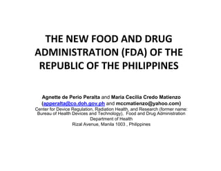 THE NEW FOOD AND DRUG
ADMINISTRATION (FDA) OF THE
REPUBLIC OF THE PHILIPPINES
Agnette de Perio Peralta and Maria Cecilia Credo Matienzo
(apperalta@co.doh.gov.ph and mccmatienzo@yahoo.com)
Center for Device Regulation, Radiation Health, and Research (former name:
Bureau of Health Devices and Technology), Food and Drug Administration
Department of Health
Rizal Avenue, Manila 1003 , Philippines
 
