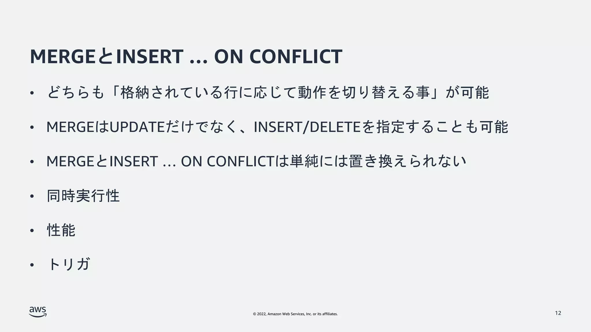 © 2022, Amazon Web Services, Inc. or its affiliates.
MERGEとINSERT … ON CONFLICT
• どちらも「格納されている行に応じて動作を切り替える事」が可能
• MERGEはUPDATEだけでなく、INSERT/DELETEを指定することも可能
• MERGEとINSERT … ON CONFLICTは単純には置き換えられない
• 同時実行性
• 性能
• トリガ
12
 