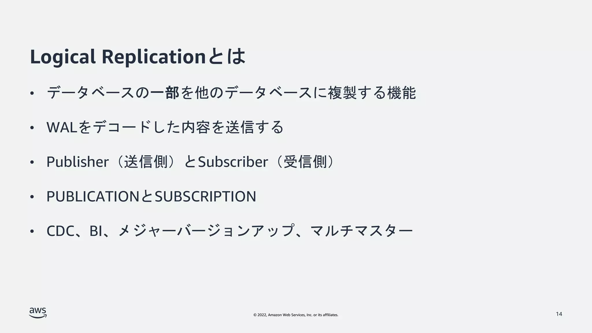 © 2022, Amazon Web Services, Inc. or its affiliates.
Logical Replicationとは
• データベースの一部を他のデータベースに複製する機能
• WALをデコードした内容を送信する
• Publisher（送信側）とSubscriber（受信側）
• PUBLICATIONとSUBSCRIPTION
• CDC、BI、メジャーバージョンアップ、マルチマスター
14
 
