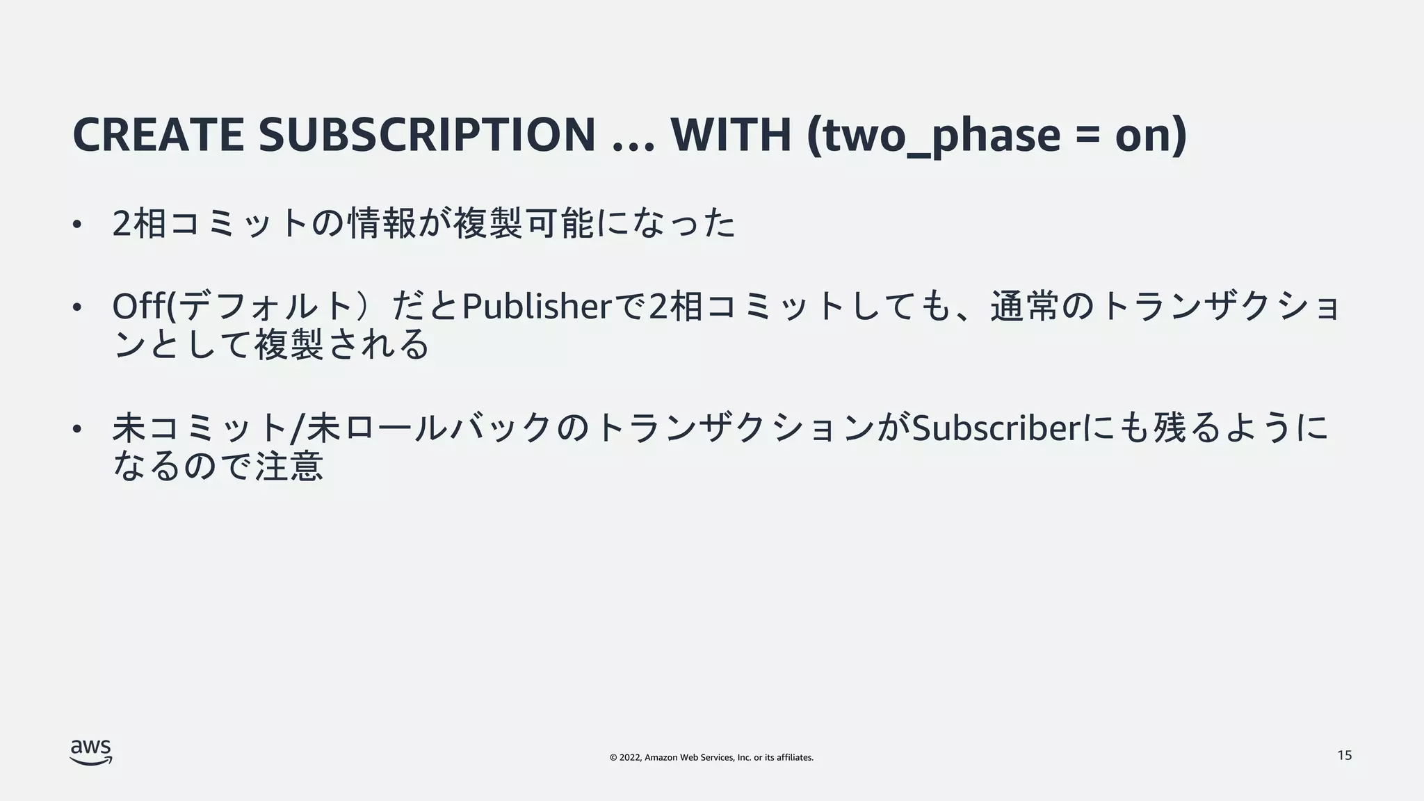 © 2022, Amazon Web Services, Inc. or its affiliates.
CREATE SUBSCRIPTION … WITH (two_phase = on)
• 2相コミットの情報が複製可能になった
• Off(デフォルト）だとPublisherで2相コミットしても、通常のトランザクショ
ンとして複製される
• 未コミット/未ロールバックのトランザクションがSubscriberにも残るように
なるので注意
15
 