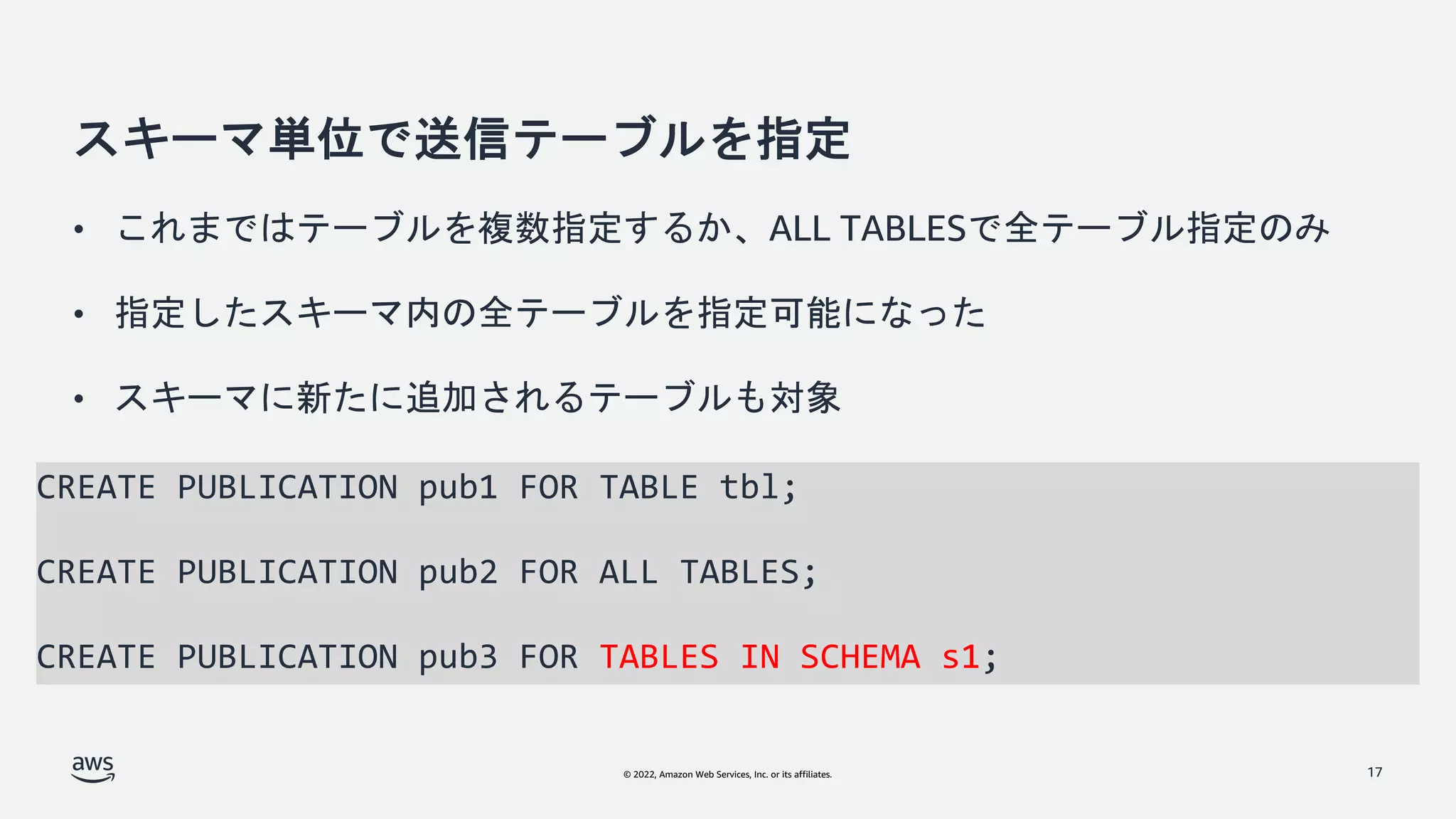 © 2022, Amazon Web Services, Inc. or its affiliates.
スキーマ単位で送信テーブルを指定
• これまではテーブルを複数指定するか、ALL TABLESで全テーブル指定のみ
• 指定したスキーマ内の全テーブルを指定可能になった
• スキーマに新たに追加されるテーブルも対象
17
CREATE PUBLICATION pub1 FOR TABLE tbl;
CREATE PUBLICATION pub2 FOR ALL TABLES;
CREATE PUBLICATION pub3 FOR TABLES IN SCHEMA s1;
 