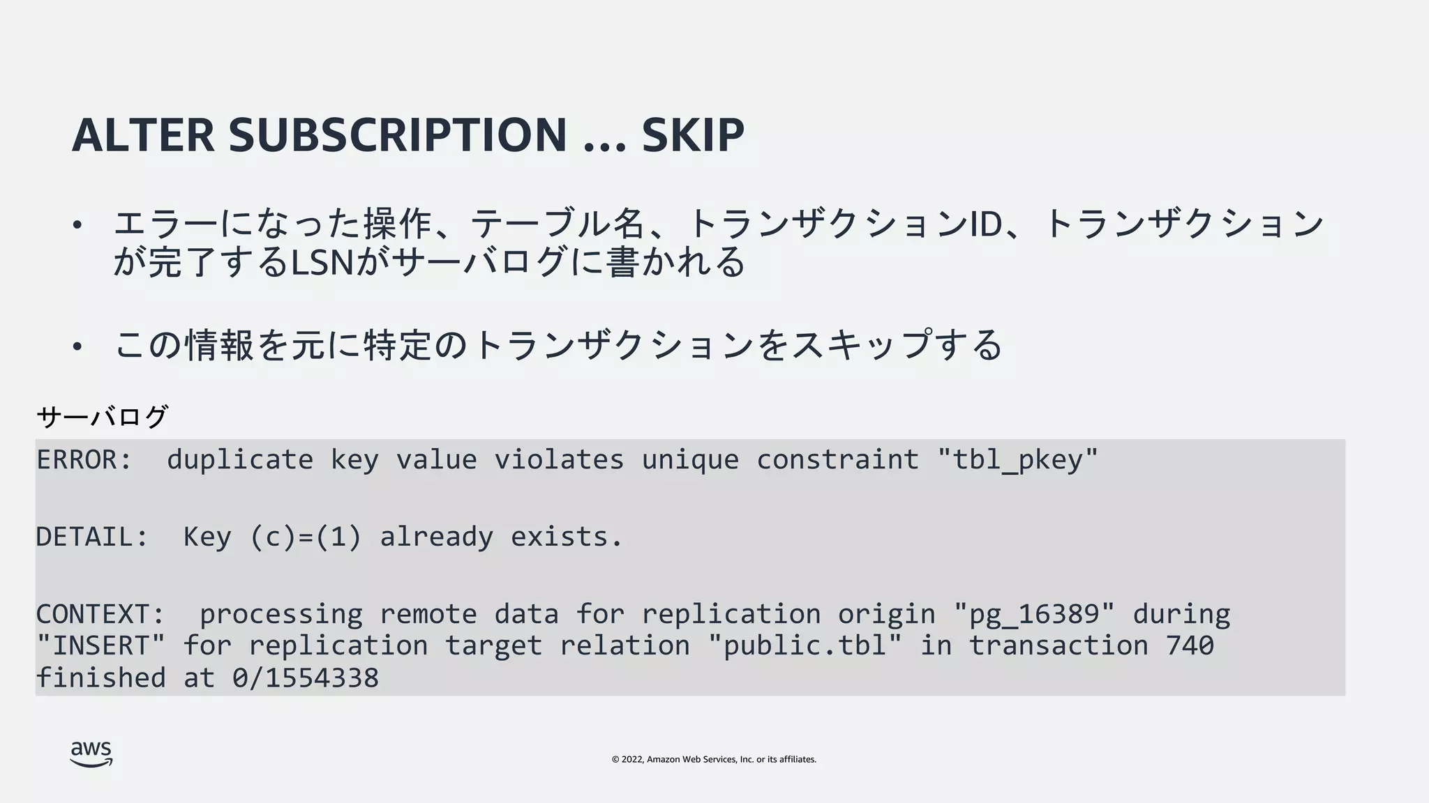 © 2022, Amazon Web Services, Inc. or its affiliates.
ALTER SUBSCRIPTION … SKIP
ERROR: duplicate key value violates unique constraint "tbl_pkey"
DETAIL: Key (c)=(1) already exists.
CONTEXT: processing remote data for replication origin "pg_16389" during
"INSERT" for replication target relation "public.tbl" in transaction 740
finished at 0/1554338
サーバログ
• エラーになった操作、テーブル名、トランザクションID、トランザクション
が完了するLSNがサーバログに書かれる
• この情報を元に特定のトランザクションをスキップする
 