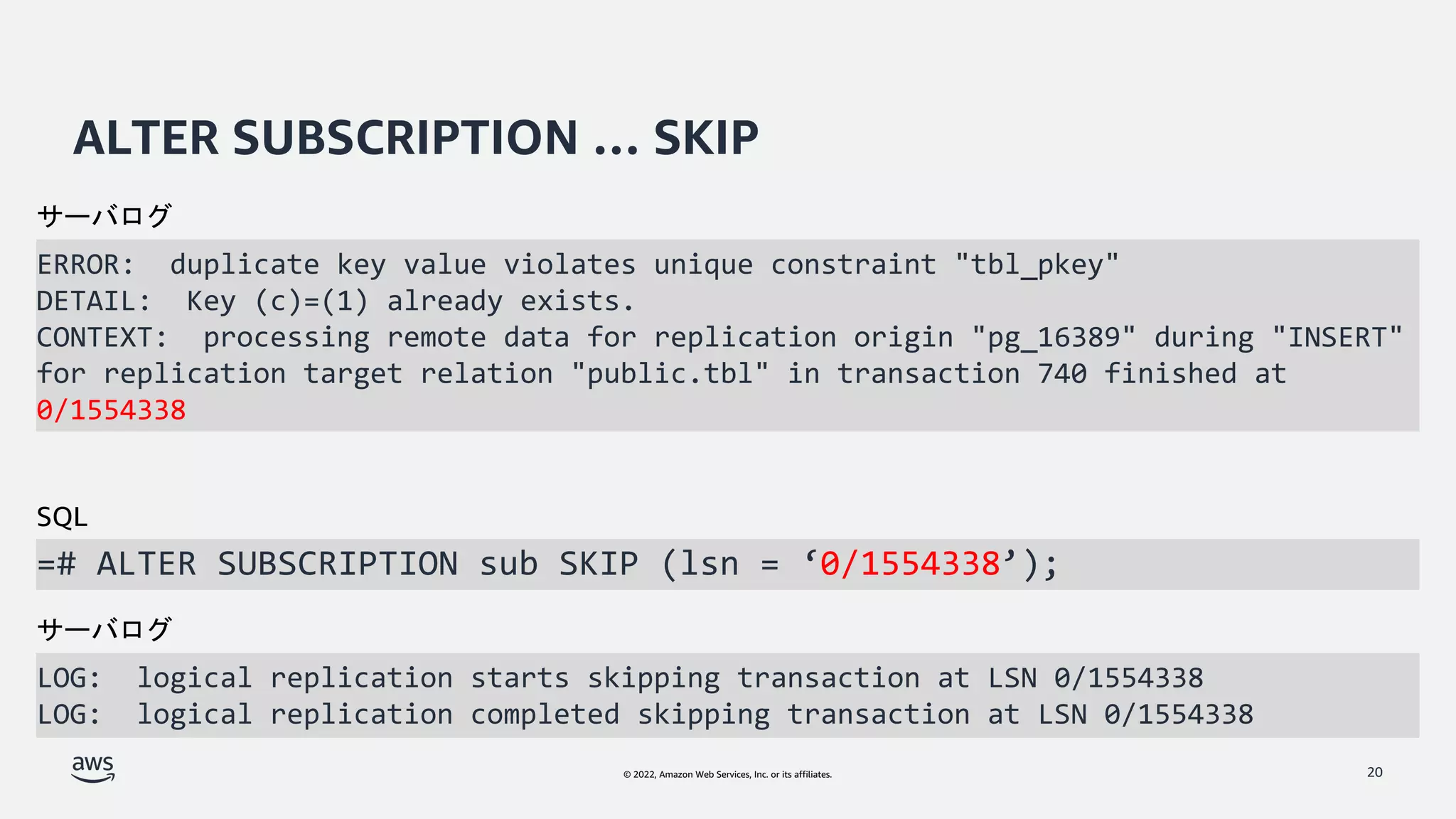 © 2022, Amazon Web Services, Inc. or its affiliates.
ALTER SUBSCRIPTION … SKIP
ERROR: duplicate key value violates unique constraint "tbl_pkey"
DETAIL: Key (c)=(1) already exists.
CONTEXT: processing remote data for replication origin "pg_16389" during "INSERT"
for replication target relation "public.tbl" in transaction 740 finished at
0/1554338
20
=# ALTER SUBSCRIPTION sub SKIP (lsn = ‘0/1554338’);
サーバログ
SQL
LOG: logical replication starts skipping transaction at LSN 0/1554338
LOG: logical replication completed skipping transaction at LSN 0/1554338
サーバログ
 