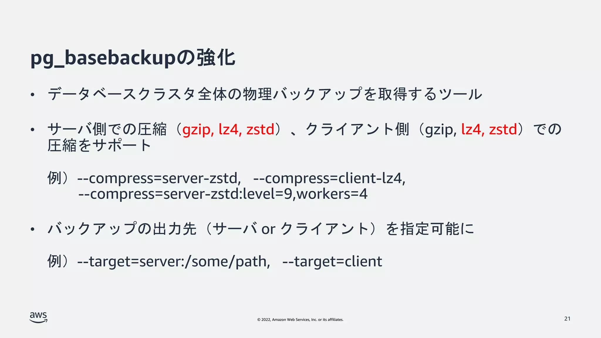 © 2022, Amazon Web Services, Inc. or its affiliates.
pg_basebackupの強化
• データベースクラスタ全体の物理バックアップを取得するツール
• サーバ側での圧縮（gzip, lz4, zstd）、クライアント側（gzip, lz4, zstd）での
圧縮をサポート
例）--compress=server-zstd, --compress=client-lz4,
--compress=server-zstd:level=9,workers=4
• バックアップの出力先（サーバ or クライアント）を指定可能に
例）--target=server:/some/path, --target=client
21
 