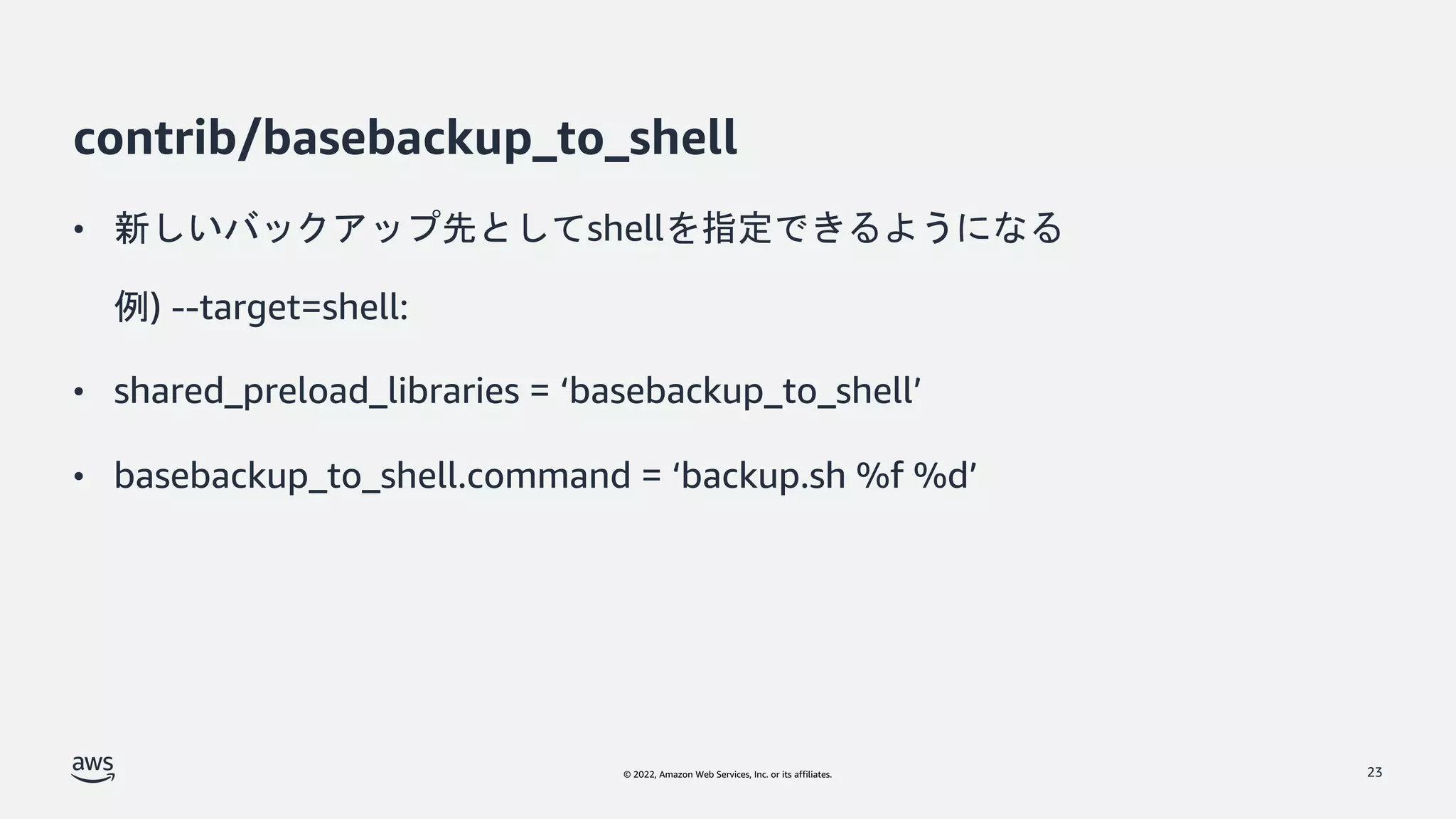 © 2022, Amazon Web Services, Inc. or its affiliates.
contrib/basebackup_to_shell
• 新しいバックアップ先としてshellを指定できるようになる
例) --target=shell:
• shared_preload_libraries = ‘basebackup_to_shell’
• basebackup_to_shell.command = ‘backup.sh %f %d’
23
 