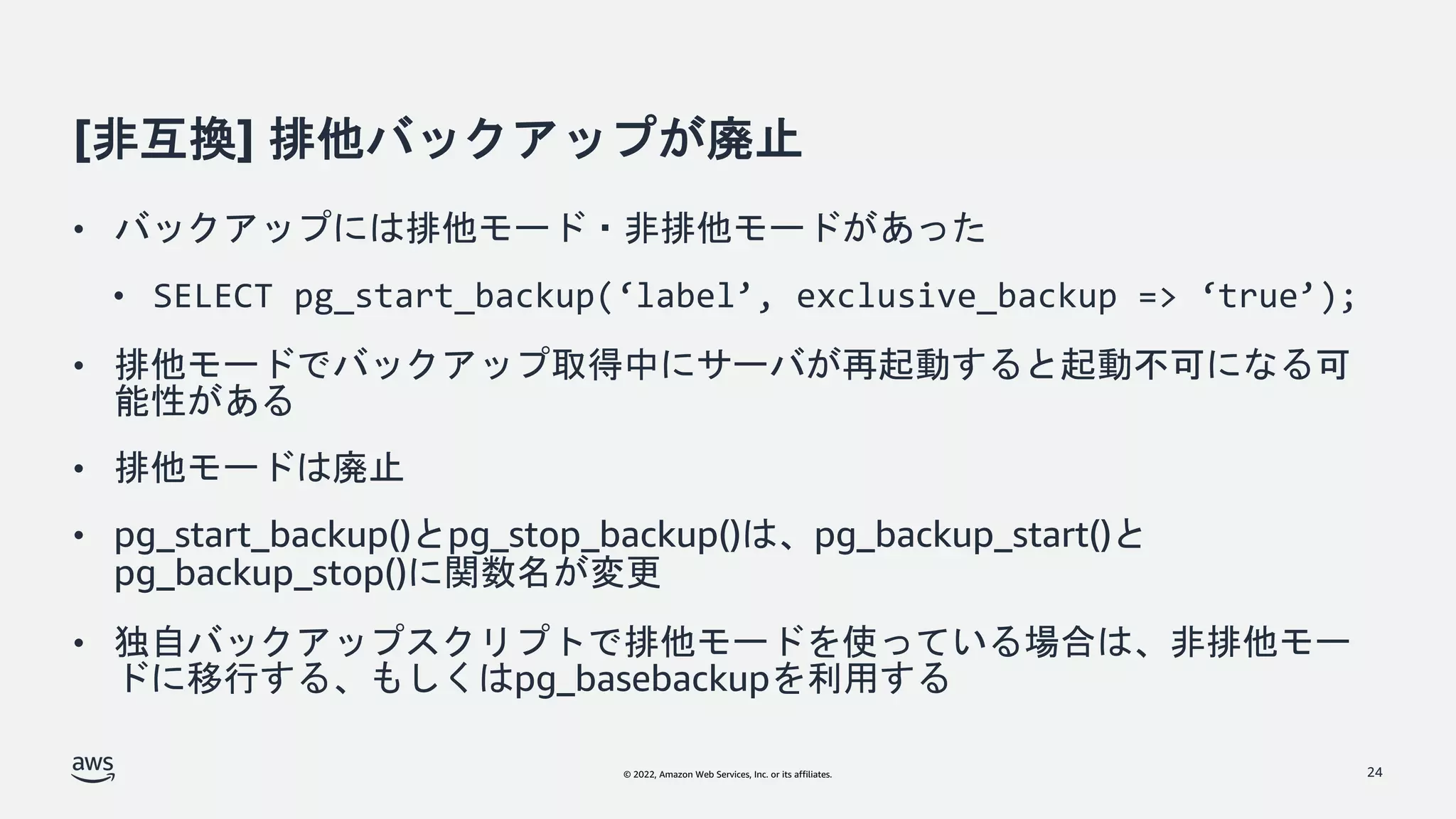 © 2022, Amazon Web Services, Inc. or its affiliates.
[非互換] 排他バックアップが廃止
• バックアップには排他モード・非排他モードがあった
• SELECT pg_start_backup(‘label’, exclusive_backup => ‘true’);
• 排他モードでバックアップ取得中にサーバが再起動すると起動不可になる可
能性がある
• 排他モードは廃止
• pg_start_backup()とpg_stop_backup()は、pg_backup_start()と
pg_backup_stop()に関数名が変更
• 独自バックアップスクリプトで排他モードを使っている場合は、非排他モー
ドに移行する、もしくはpg_basebackupを利用する
24
 