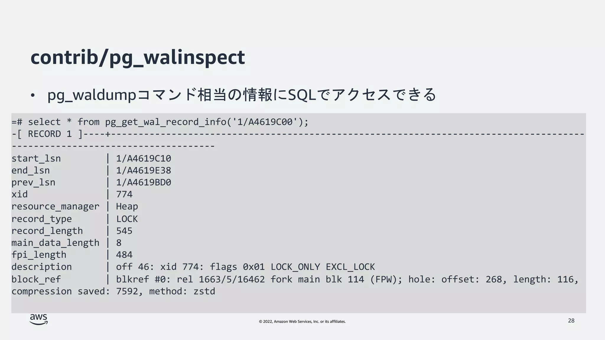 © 2022, Amazon Web Services, Inc. or its affiliates.
contrib/pg_walinspect
• pg_waldumpコマンド相当の情報にSQLでアクセスできる
28
=# select * from pg_get_wal_record_info('1/A4619C00');
-[ RECORD 1 ]----+--------------------------------------------------------------------------------------
-------------------------------------
start_lsn | 1/A4619C10
end_lsn | 1/A4619E38
prev_lsn | 1/A4619BD0
xid | 774
resource_manager | Heap
record_type | LOCK
record_length | 545
main_data_length | 8
fpi_length | 484
description | off 46: xid 774: flags 0x01 LOCK_ONLY EXCL_LOCK
block_ref | blkref #0: rel 1663/5/16462 fork main blk 114 (FPW); hole: offset: 268, length: 116,
compression saved: 7592, method: zstd
 