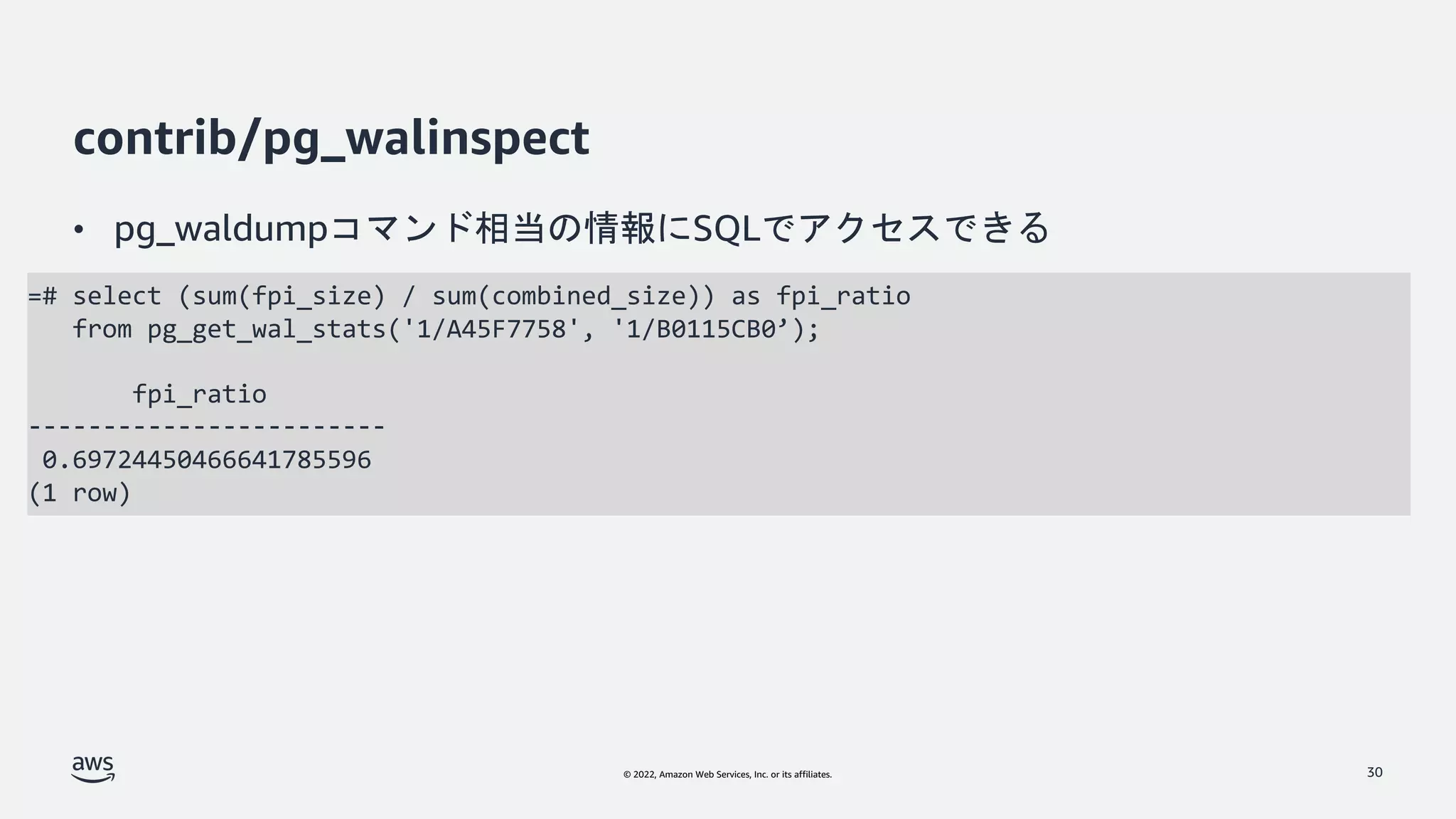 © 2022, Amazon Web Services, Inc. or its affiliates.
contrib/pg_walinspect
• pg_waldumpコマンド相当の情報にSQLでアクセスできる
30
=# select (sum(fpi_size) / sum(combined_size)) as fpi_ratio
from pg_get_wal_stats('1/A45F7758', '1/B0115CB0’);
fpi_ratio
------------------------
0.69724450466641785596
(1 row)
 