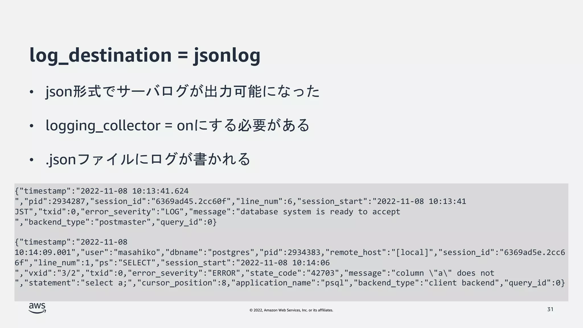 © 2022, Amazon Web Services, Inc. or its affiliates.
log_destination = jsonlog
• json形式でサーバログが出力可能になった
• logging_collector = onにする必要がある
• .jsonファイルにログが書かれる
31
{"timestamp":"2022-11-08 10:13:41.624
","pid":2934287,"session_id":"6369ad45.2cc60f","line_num":6,"session_start":"2022-11-08 10:13:41
JST","txid":0,"error_severity":"LOG","message":"database system is ready to accept
","backend_type":"postmaster","query_id":0}
{"timestamp":"2022-11-08
10:14:09.001","user":"masahiko","dbname":"postgres","pid":2934383,"remote_host":"[local]","session_id":"6369ad5e.2cc6
6f","line_num":1,"ps":"SELECT","session_start":"2022-11-08 10:14:06
","vxid":"3/2","txid":0,"error_severity":"ERROR","state_code":"42703","message":"column "a" does not
","statement":"select a;","cursor_position":8,"application_name":"psql","backend_type":"client backend","query_id":0}
 