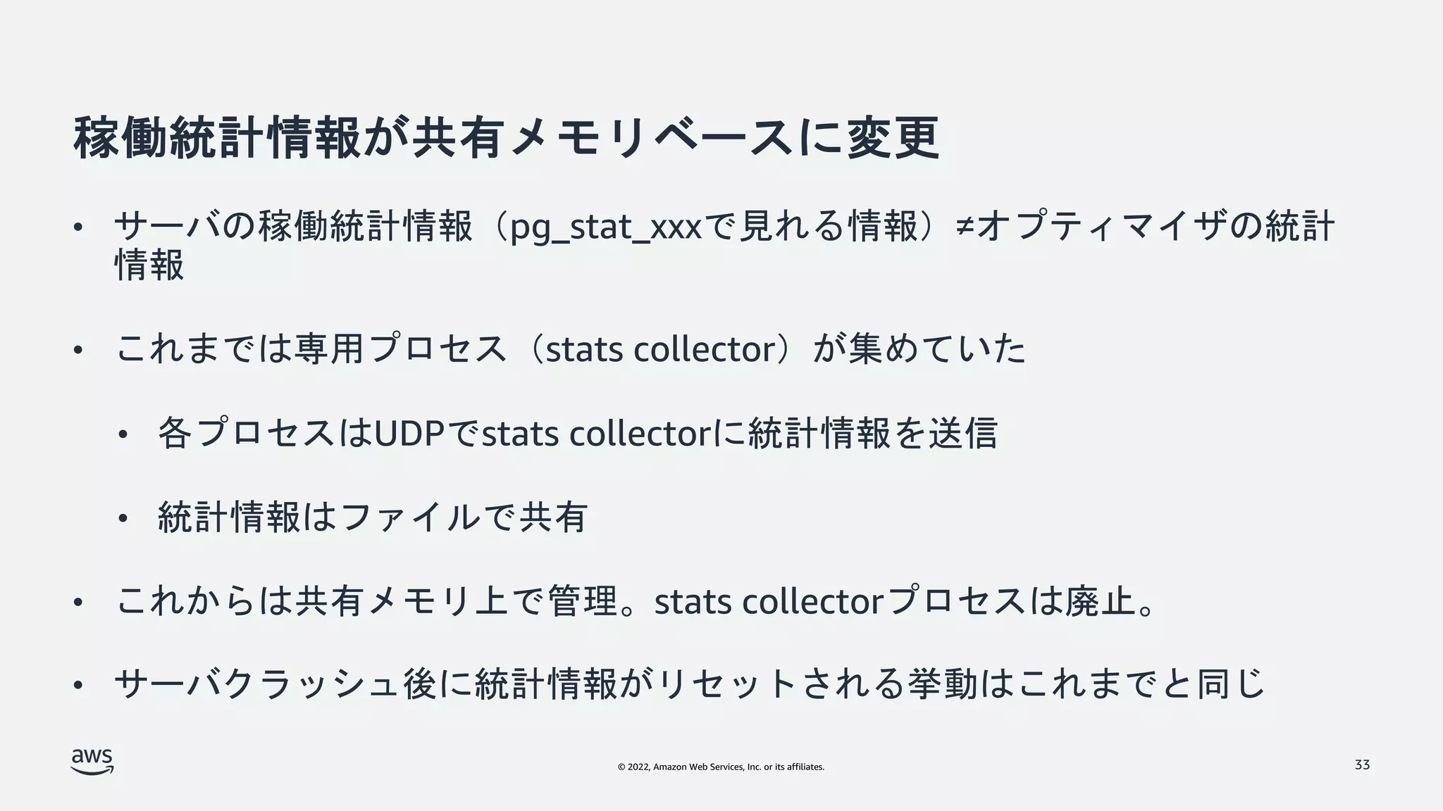 © 2022, Amazon Web Services, Inc. or its affiliates.
稼働統計情報が共有メモリベースに変更
• サーバの稼働統計情報（pg_stat_xxxで見れる情報）≠オプティマイザの統計
情報
• これまでは専用プロセス（stats collector）が集めていた
• 各プロセスはUDPでstats collectorに統計情報を送信
• 統計情報はファイルで共有
• これからは共有メモリ上で管理。stats collectorプロセスは廃止。
• サーバクラッシュ後に統計情報がリセットされる挙動はこれまでと同じ
33
 
