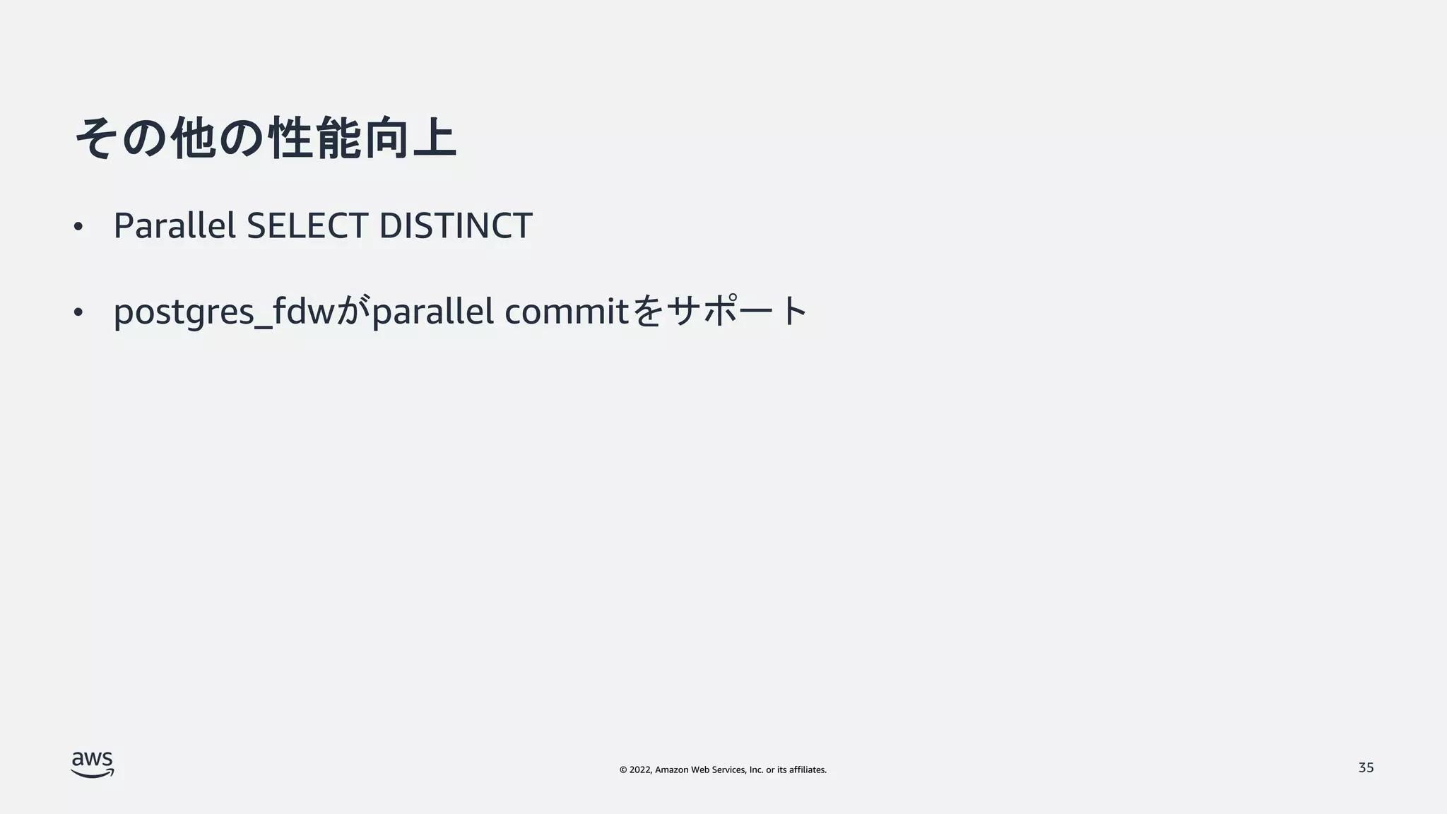 © 2022, Amazon Web Services, Inc. or its affiliates.
その他の性能向上
• Parallel SELECT DISTINCT
• postgres_fdwがparallel commitをサポート
35
 