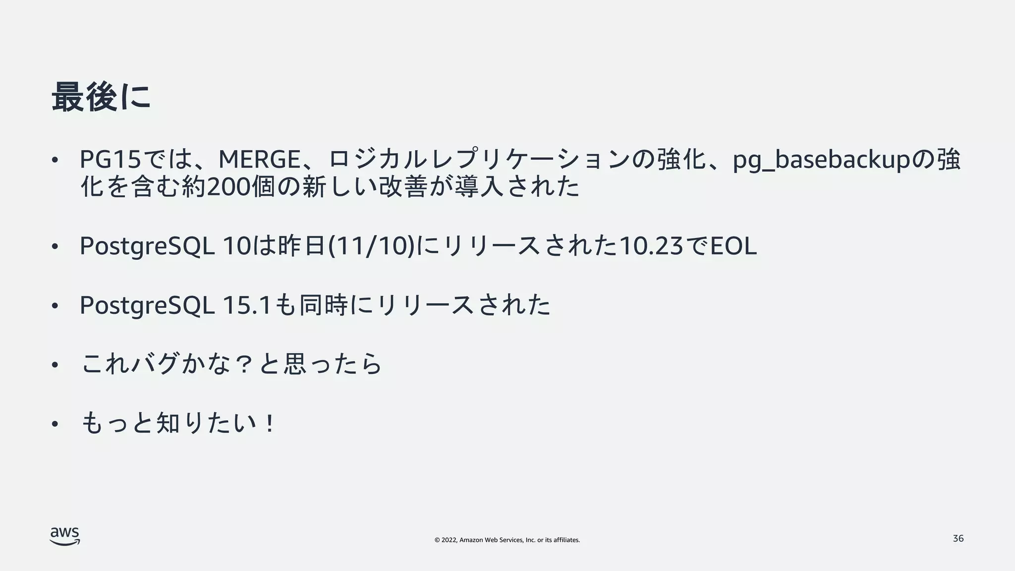 © 2022, Amazon Web Services, Inc. or its affiliates.
最後に
• PG15では、MERGE、ロジカルレプリケーションの強化、pg_basebackupの強
化を含む約200個の新しい改善が導入された
• PostgreSQL 10は昨日(11/10)にリリースされた10.23でEOL
• PostgreSQL 15.1も同時にリリースされた
• これバグかな？と思ったら
• もっと知りたい！
36
 