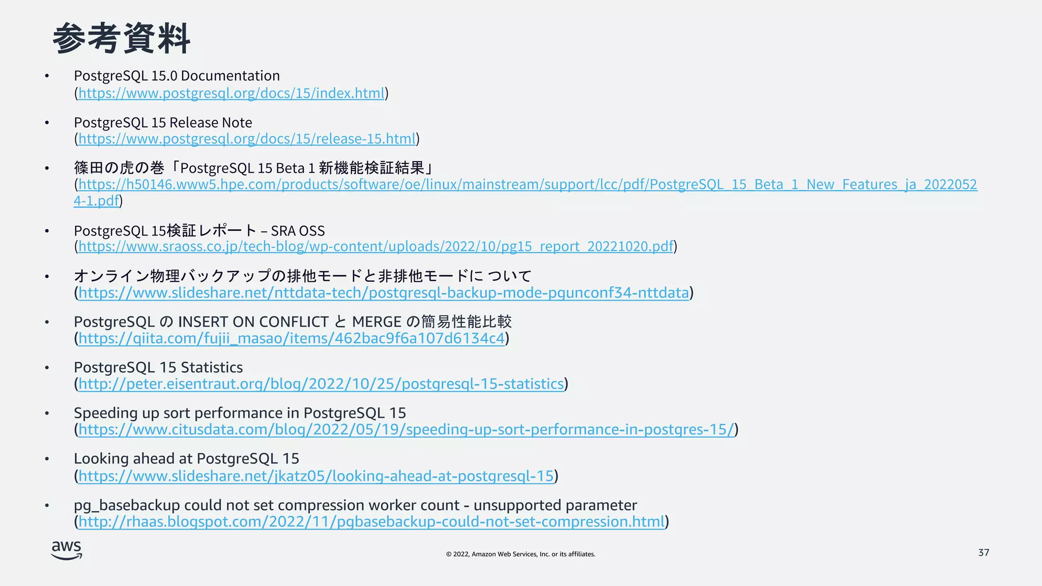 © 2022, Amazon Web Services, Inc. or its affiliates.
参考資料
• PostgreSQL 15.0 Documentation
(https://www.postgresql.org/docs/15/index.html)
• PostgreSQL 15 Release Note
(https://www.postgresql.org/docs/15/release-15.html)
• 篠田の虎の巻「PostgreSQL 15 Beta 1 新機能検証結果」
(https://h50146.www5.hpe.com/products/software/oe/linux/mainstream/support/lcc/pdf/PostgreSQL_15_Beta_1_New_Features_ja_2022052
4-1.pdf)
• PostgreSQL 15検証レポート – SRA OSS
(https://www.sraoss.co.jp/tech-blog/wp-content/uploads/2022/10/pg15_report_20221020.pdf)
• オンライン物理バックアップの排他モードと非排他モードに ついて
(https://www.slideshare.net/nttdata-tech/postgresql-backup-mode-pgunconf34-nttdata)
• PostgreSQL の INSERT ON CONFLICT と MERGE の簡易性能比較
(https://qiita.com/fujii_masao/items/462bac9f6a107d6134c4)
• PostgreSQL 15 Statistics
(http://peter.eisentraut.org/blog/2022/10/25/postgresql-15-statistics)
• Speeding up sort performance in PostgreSQL 15
(https://www.citusdata.com/blog/2022/05/19/speeding-up-sort-performance-in-postgres-15/)
• Looking ahead at PostgreSQL 15
(https://www.slideshare.net/jkatz05/looking-ahead-at-postgresql-15)
• pg_basebackup could not set compression worker count - unsupported parameter
(http://rhaas.blogspot.com/2022/11/pgbasebackup-could-not-set-compression.html)
37
 