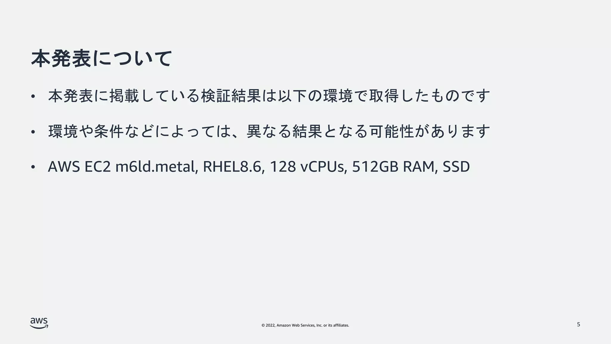© 2022, Amazon Web Services, Inc. or its affiliates.
本発表について
• 本発表に掲載している検証結果は以下の環境で取得したものです
• 環境や条件などによっては、異なる結果となる可能性があります
• AWS EC2 m6ld.metal, RHEL8.6, 128 vCPUs, 512GB RAM, SSD
5
 