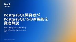 © 2022, Amazon Web Services, Inc. or its affiliates.
© 2022, Amazon Web Services, Inc. or its affiliates.
PostgreSQL開発者が
PostgreSQL15の新機能を
徹底解説
澤田 雅彦 (Sawada Masahiko)
Senior Software Development Engineer
AWS
 