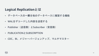 © 2022, Amazon Web Services, Inc. or its affiliates.
Logical Replicationとは
• データベースの一部を他のデータベースに複製する機能
• WALをデコードした内容を送信する
• Publisher（送信側）とSubscriber（受信側）
• PUBLICATIONとSUBSCRIPTION
• CDC、BI、メジャーバージョンアップ、マルチマスター
14
 