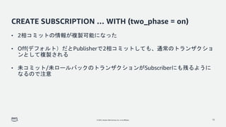 © 2022, Amazon Web Services, Inc. or its affiliates.
CREATE SUBSCRIPTION … WITH (two_phase = on)
• 2相コミットの情報が複製可能になった
• Off(デフォルト）だとPublisherで2相コミットしても、通常のトランザクショ
ンとして複製される
• 未コミット/未ロールバックのトランザクションがSubscriberにも残るように
なるので注意
15
 