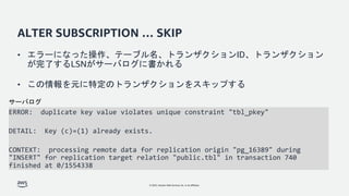 © 2022, Amazon Web Services, Inc. or its affiliates.
ALTER SUBSCRIPTION … SKIP
ERROR: duplicate key value violates unique constraint "tbl_pkey"
DETAIL: Key (c)=(1) already exists.
CONTEXT: processing remote data for replication origin "pg_16389" during
"INSERT" for replication target relation "public.tbl" in transaction 740
finished at 0/1554338
サーバログ
• エラーになった操作、テーブル名、トランザクションID、トランザクション
が完了するLSNがサーバログに書かれる
• この情報を元に特定のトランザクションをスキップする
 
