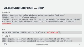 © 2022, Amazon Web Services, Inc. or its affiliates.
ALTER SUBSCRIPTION … SKIP
ERROR: duplicate key value violates unique constraint "tbl_pkey"
DETAIL: Key (c)=(1) already exists.
CONTEXT: processing remote data for replication origin "pg_16389" during "INSERT"
for replication target relation "public.tbl" in transaction 740 finished at
0/1554338
20
=# ALTER SUBSCRIPTION sub SKIP (lsn = ‘0/1554338’);
サーバログ
SQL
LOG: logical replication starts skipping transaction at LSN 0/1554338
LOG: logical replication completed skipping transaction at LSN 0/1554338
サーバログ
 