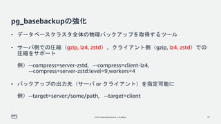 © 2022, Amazon Web Services, Inc. or its affiliates.
pg_basebackupの強化
• データベースクラスタ全体の物理バックアップを取得するツール
• サーバ側での圧縮（gzip, lz4, zstd）、クライアント側（gzip, lz4, zstd）での
圧縮をサポート
例）--compress=server-zstd, --compress=client-lz4,
--compress=server-zstd:level=9,workers=4
• バックアップの出力先（サーバ or クライアント）を指定可能に
例）--target=server:/some/path, --target=client
21
 