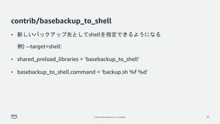 © 2022, Amazon Web Services, Inc. or its affiliates.
contrib/basebackup_to_shell
• 新しいバックアップ先としてshellを指定できるようになる
例) --target=shell:
• shared_preload_libraries = ‘basebackup_to_shell’
• basebackup_to_shell.command = ‘backup.sh %f %d’
23
 