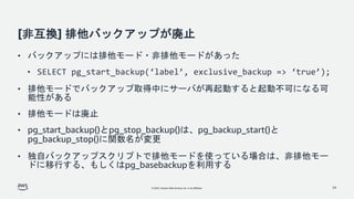 © 2022, Amazon Web Services, Inc. or its affiliates.
[非互換] 排他バックアップが廃止
• バックアップには排他モード・非排他モードがあった
• SELECT pg_start_backup(‘label’, exclusive_backup => ‘true’);
• 排他モードでバックアップ取得中にサーバが再起動すると起動不可になる可
能性がある
• 排他モードは廃止
• pg_start_backup()とpg_stop_backup()は、pg_backup_start()と
pg_backup_stop()に関数名が変更
• 独自バックアップスクリプトで排他モードを使っている場合は、非排他モー
ドに移行する、もしくはpg_basebackupを利用する
24
 