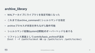 © 2022, Amazon Web Services, Inc. or its affiliates.
archive_library
• WALアーカイブにライブラリを指定可能になった
• これまではarchive_commandにシェルコマンドを指定
• archiveプロセスが状態を持ちながら動作可能
• シェルコマンド起動(system()関数)のオーバーヘッドも省ける
• リファレンス実装としてcontrib/basic_archiveが追加
(test ! -f /path/to/dest && cp /path/to/src /path/to/des)
25
 